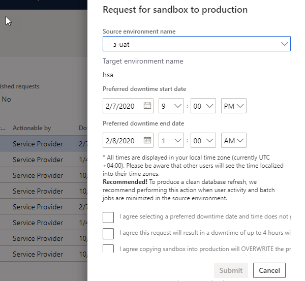 Machine generated alternative text:
ished requests
No
Actionable by
Provider
Provider
Provider
Provider
Provider
Provider
Provider
Provider
Request for sandbox to production
Source environment name
3-uat
Target environment name
hse
Preferred downtime start date
2/7/2020 9 v
Preferred downtime end date
2/8/2020 1 v
All times are displayed in your 'ocel time zone (currently UTC
Please be aware that other users will see the time localized
into their time zones.
Recommended! To produce a clean database refresh, we
recommend performing this action when user activity and batch
jobs are minimized in the source em.'lronment.
I agree selecting a preferred downtime date and time does not
I agree this request will result in a downtime of up to 4 hours wi
I agree copying sandbox into production will OVERWRITE the pr
Submit
Cancel